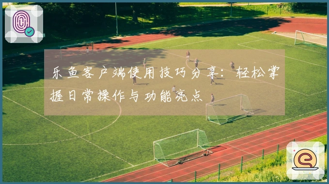 乐鱼客户端使用技巧分享：轻松掌握日常操作与功能亮点