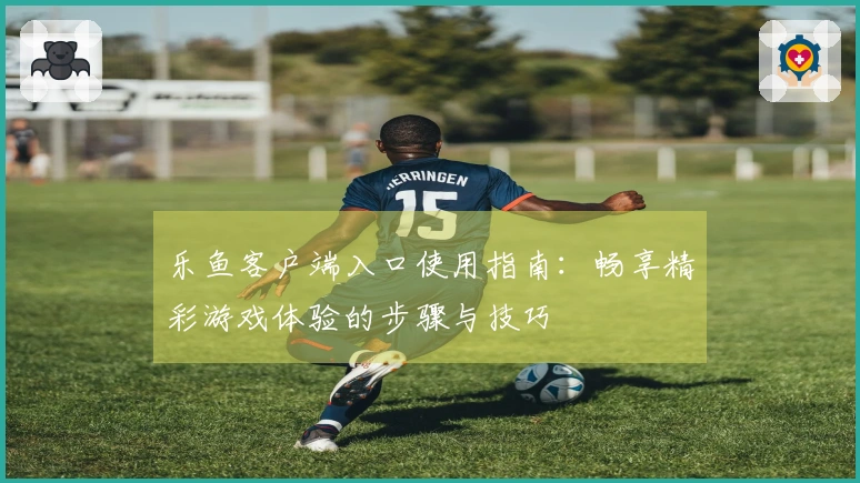 乐鱼客户端入口使用指南：畅享精彩游戏体验的步骤与技巧