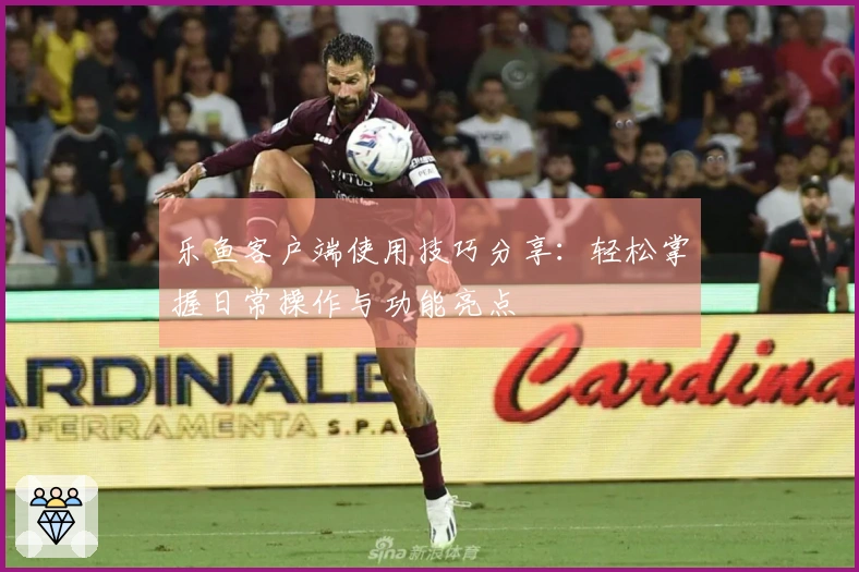 乐鱼客户端使用技巧分享：轻松掌握日常操作与功能亮点