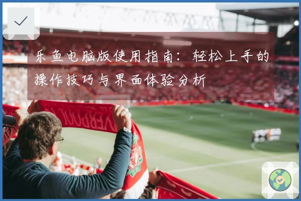 乐鱼电脑版使用指南：轻松上手的操作技巧与界面体验分析