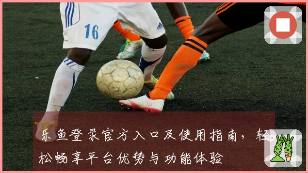 乐鱼登录官方入口及使用指南，轻松畅享平台优势与功能体验