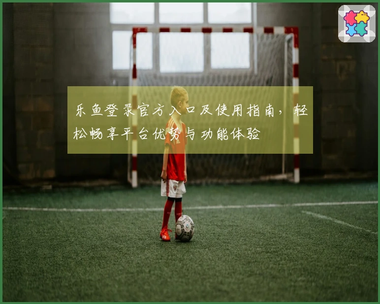 乐鱼登录官方入口及使用指南，轻松畅享平台优势与功能体验
