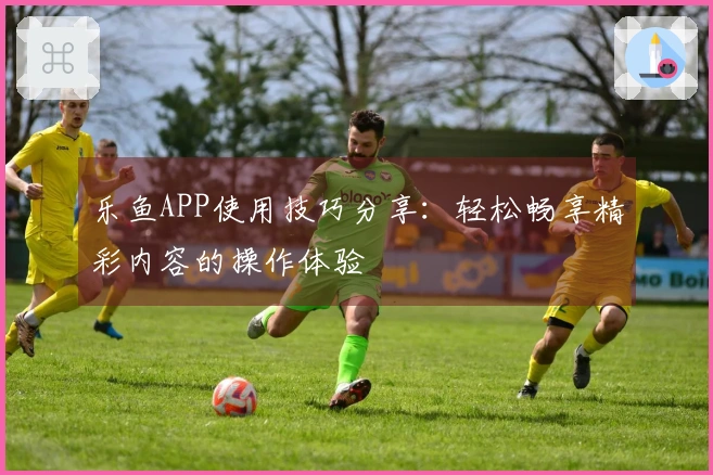 乐鱼APP使用技巧分享：轻松畅享精彩内容的操作体验