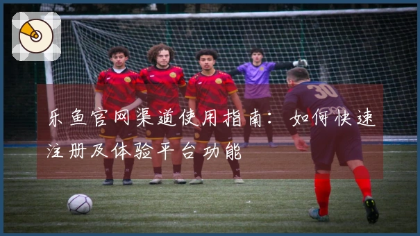 乐鱼官网渠道使用指南：如何快速注册及体验平台功能