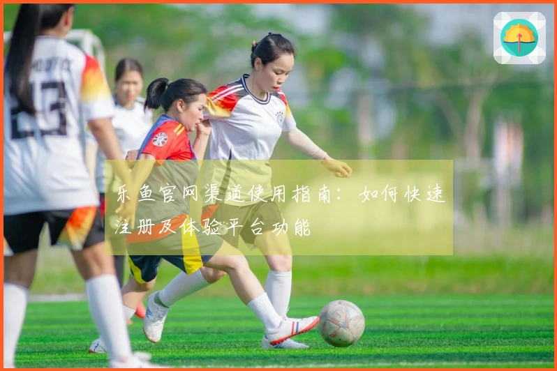 乐鱼官网渠道使用指南：如何快速注册及体验平台功能