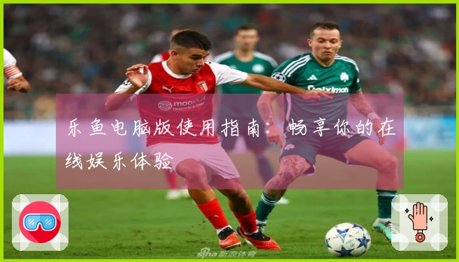 乐鱼电脑版使用指南：畅享你的在线娱乐体验