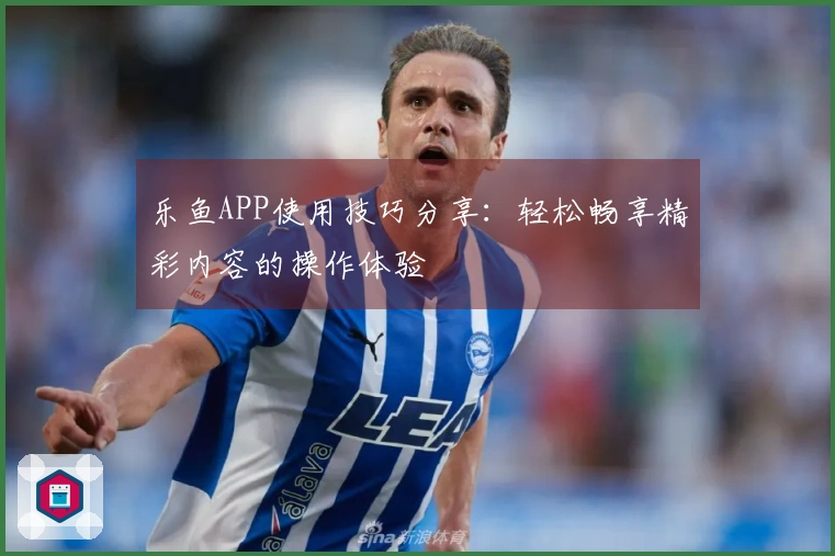 乐鱼APP使用技巧分享：轻松畅享精彩内容的操作体验