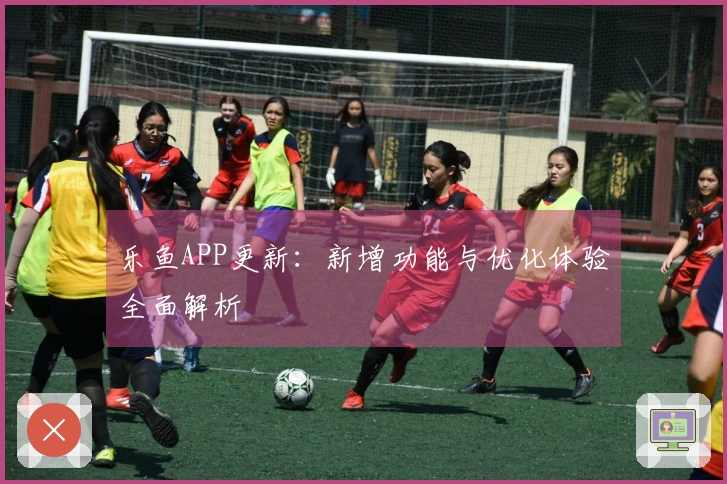 乐鱼APP更新：新增功能与优化体验全面解析